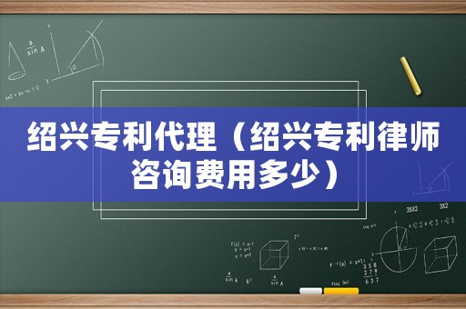 紹興專利代理（紹興專利律師咨詢費用多少）