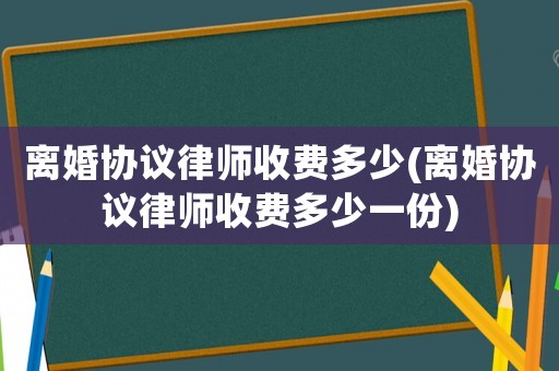 離婚協(xié)議律師收費(fèi)多少(離婚協(xié)議律師收費(fèi)多少一份)