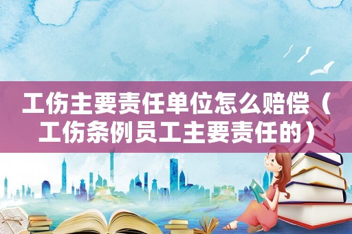 工傷主要責任單位怎么賠償（工傷條例員工主要責任的）