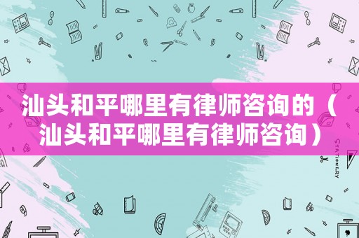 汕頭和平哪里有律師咨詢的（汕頭和平哪里有律師咨詢）