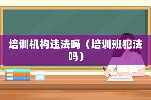 培訓(xùn)機(jī)構(gòu)違法嗎（培訓(xùn)班犯法嗎）