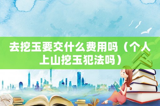 去挖玉要交什么費(fèi)用嗎（個(gè)人上山挖玉犯法嗎）