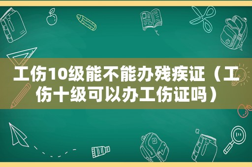 工傷10級能不能辦殘疾證（工傷十級可以辦工傷證嗎）