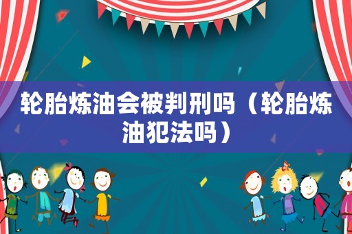 輪胎煉油會被判刑嗎（輪胎煉油犯法嗎）