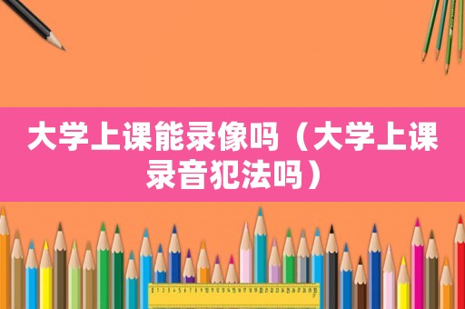 大學上課能錄像嗎（大學上課錄音犯法嗎）