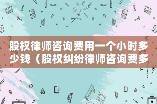 股權律師咨詢費用一個小時多少錢（股權糾紛律師咨詢費多少）