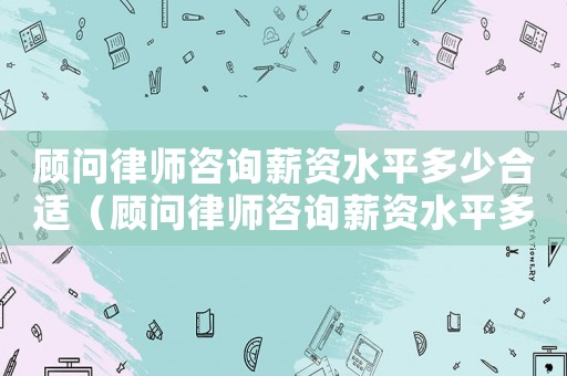 顧問律師咨詢薪資水平多少合適（顧問律師咨詢薪資水平多少）