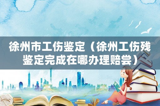 徐州市工傷鑒定（徐州工傷殘鑒定完成在哪辦理賠嘗）