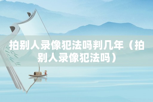 拍別人錄像犯法嗎判幾年（拍別人錄像犯法嗎）