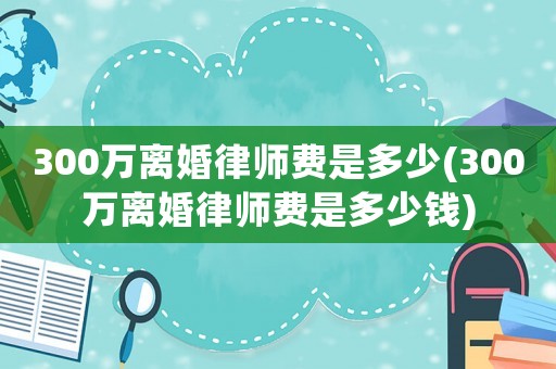 300萬離婚律師費是多少(300萬離婚律師費是多少錢)
