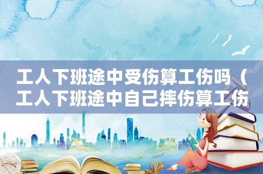 工人下班途中受傷算工傷嗎（工人下班途中自己摔傷算工傷嗎）