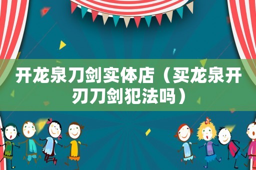 開龍泉刀劍實(shí)體店（買龍泉開刃刀劍犯法嗎）