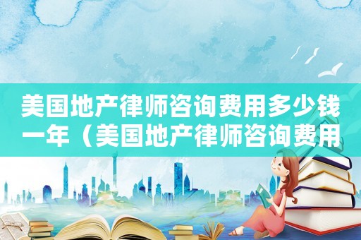 美國地產律師咨詢費用多少錢一年（美國地產律師咨詢費用多少）