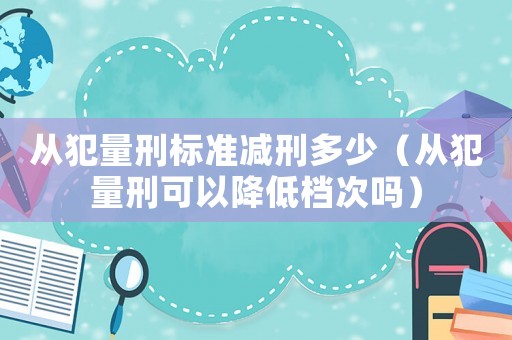 從犯量刑標準減刑多少（從犯量刑可以降低檔次嗎）