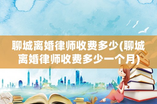 聊城離婚律師收費多少(聊城離婚律師收費多少一個月)