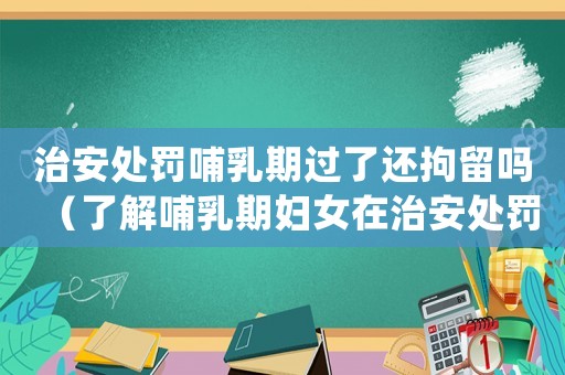 治安處罰哺乳期過了還拘留嗎（了解哺乳期婦女在治安處罰中的權利保護）