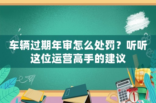 車輛過期年審怎么處罰？聽聽這位運營高手的建議