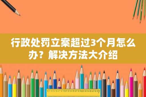 行政處罰立案超過3個月怎么辦？解決方法大介紹
