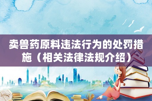 賣獸藥原料違法行為的處罰措施（相關(guān)法律法規(guī)介紹）