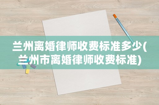 蘭州離婚律師收費(fèi)標(biāo)準(zhǔn)多少(蘭州市離婚律師收費(fèi)標(biāo)準(zhǔn))