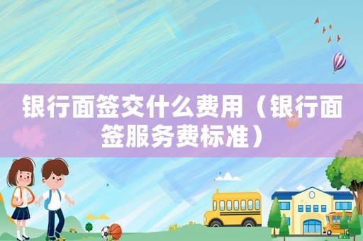 銀行面簽交什么費用（銀行面簽服務(wù)費標(biāo)準(zhǔn)）