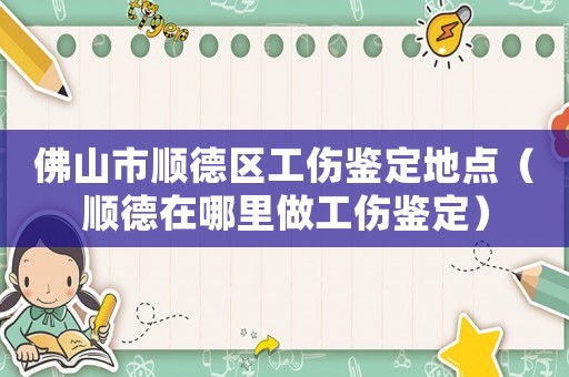 佛山市順德區工傷鑒定地點（順德在哪里做工傷鑒定）