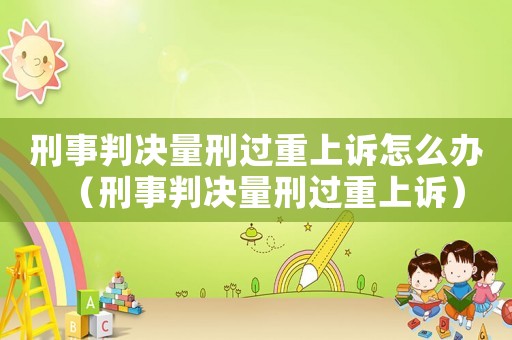 刑事判決量刑過重上訴怎么辦（刑事判決量刑過重上訴）