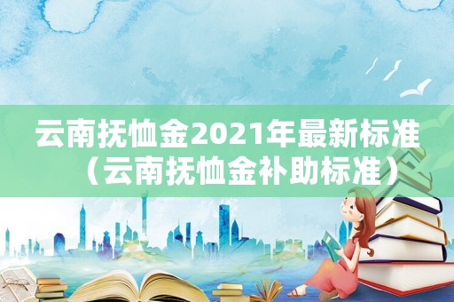 云南撫恤金2021年最新標(biāo)準(zhǔn)（云南撫恤金補(bǔ)助標(biāo)準(zhǔn)）