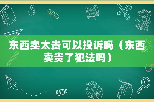 東西賣太貴可以投訴嗎（東西賣貴了犯法嗎）