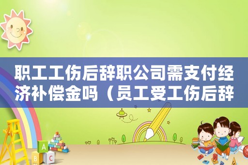 職工工傷后辭職公司需支付經濟補償金嗎（員工受工傷后辭職）