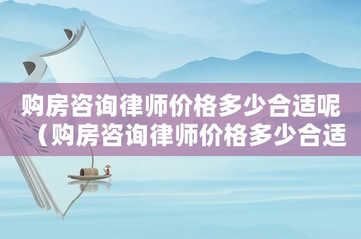 購房咨詢律師價格多少合適呢（購房咨詢律師價格多少合適）