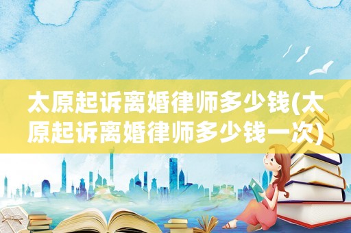 太原起訴離婚律師多少錢(太原起訴離婚律師多少錢一次)