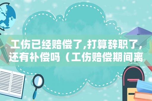 工傷已經(jīng)賠償了,打算辭職了,還有補(bǔ)償嗎（工傷賠償期間離職有影響嗎）