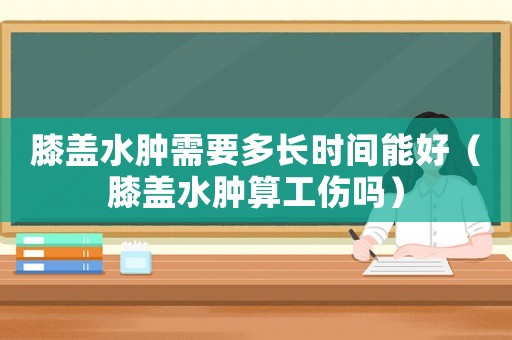 膝蓋水腫需要多長時間能好（膝蓋水腫算工傷嗎）