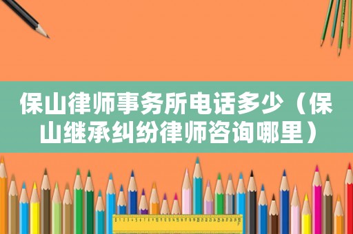 保山律師事務所電話多少（保山繼承糾紛律師咨詢哪里）