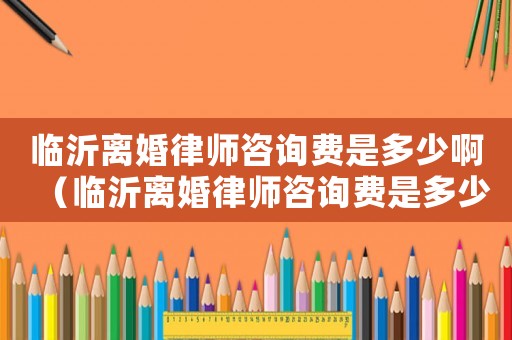 臨沂離婚律師咨詢費是多少?。ㄅR沂離婚律師咨詢費是多少）
