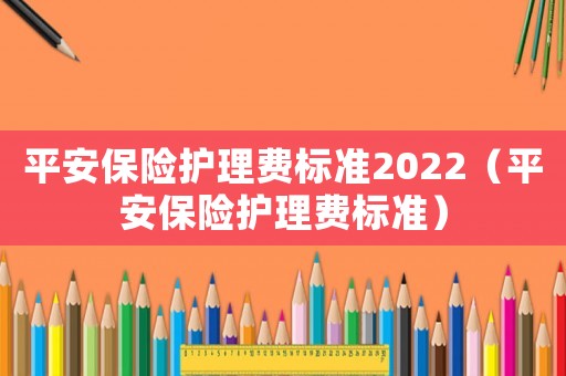 平安保險護理費標準2022（平安保險護理費標準）