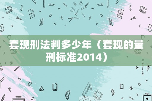 套現刑法判多少年（套現的量刑標準2014）