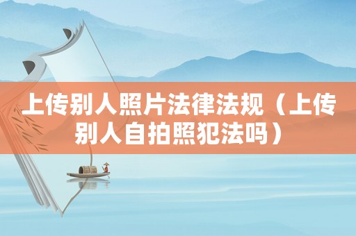 上傳別人照片法律法規(guī)（上傳別人自拍照犯法嗎）