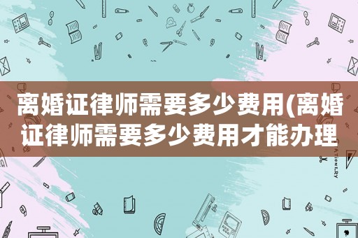 離婚證律師需要多少費用(離婚證律師需要多少費用才能辦理)
