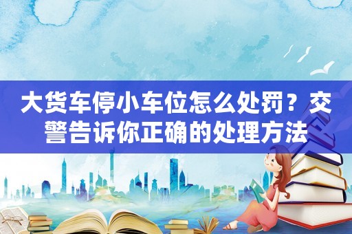 大貨車停小車位怎么處罰？交警告訴你正確的處理方法