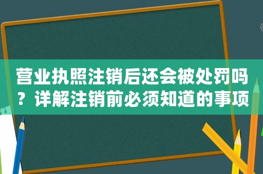 營業執照注銷后還會被處罰嗎？詳解注銷前必須知道的事項