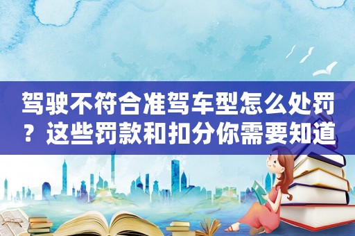 駕駛不符合準駕車型怎么處罰？這些罰款和扣分你需要知道