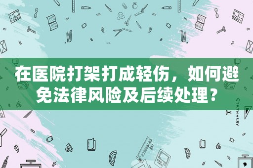 在醫院打架打成輕傷，如何避免法律風險及后續處理？