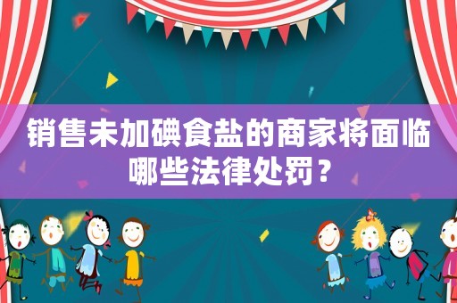 銷售未加碘食鹽的商家將面臨哪些法律處罰？