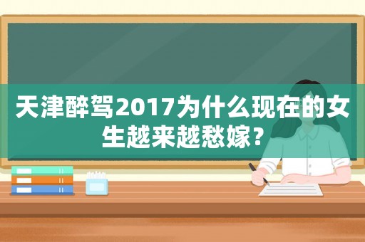 天津醉駕2017為什么現在的女生越來越愁嫁？