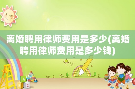 離婚聘用律師費用是多少(離婚聘用律師費用是多少錢)