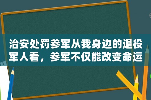 治安處罰參軍從我身邊的退役軍人看，參軍不僅能改變命運，還能給你帶來更多意想不到的收獲