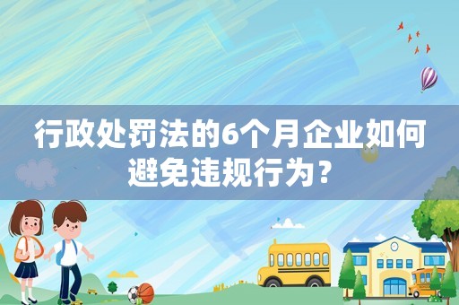 行政處罰法的6個月企業如何避免違規行為？