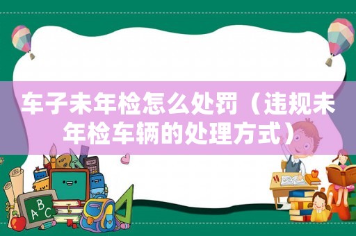 車子未年檢怎么處罰（違規未年檢車輛的處理方式）